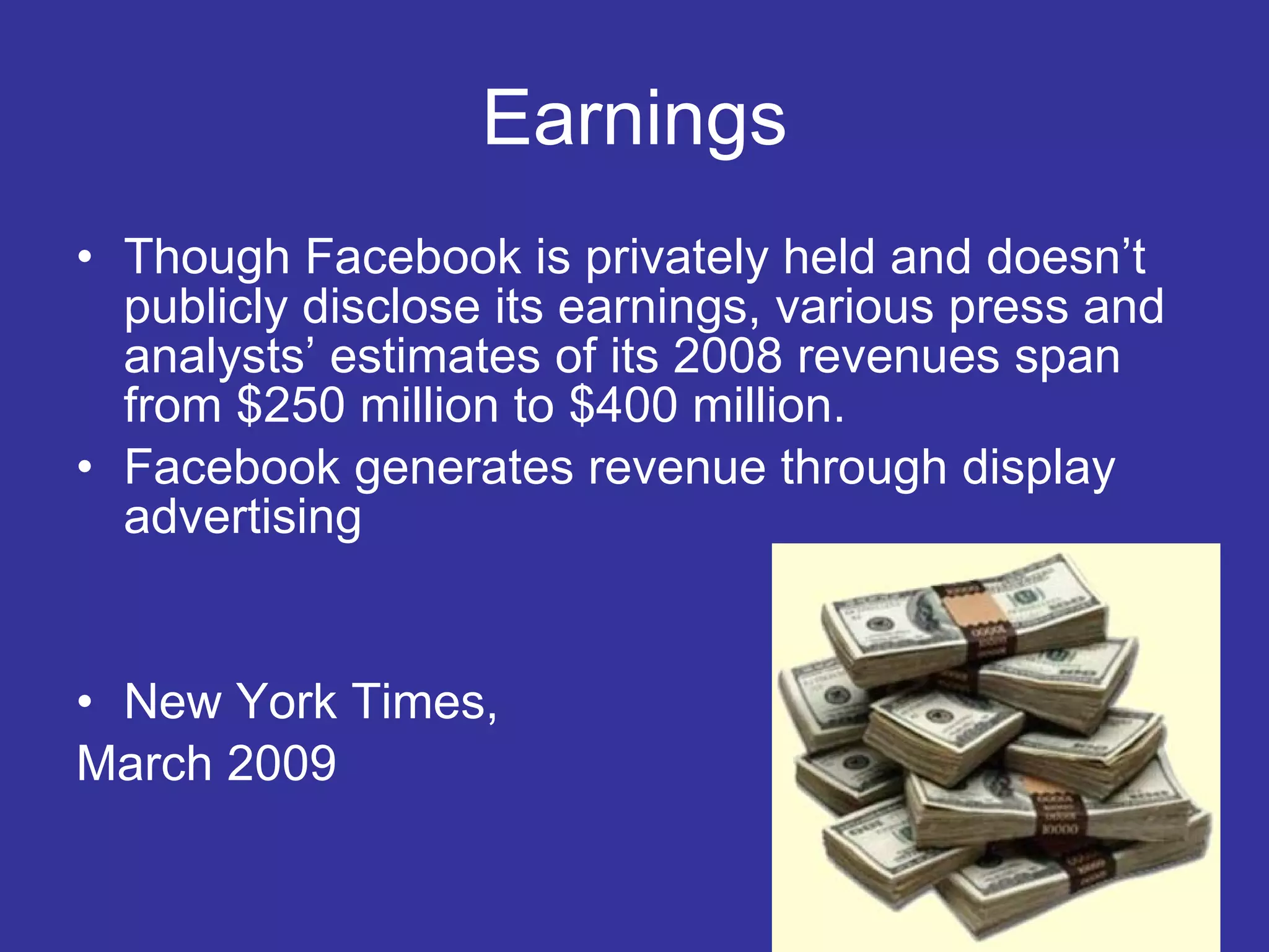 Earnings Though Facebook is privately held and doesn’t publicly disclose its earnings, various press and analysts’ estimates of its 2008 revenues span from $250 million to $400 million.  Facebook generates revenue through display advertising New York Times,  March 2009 