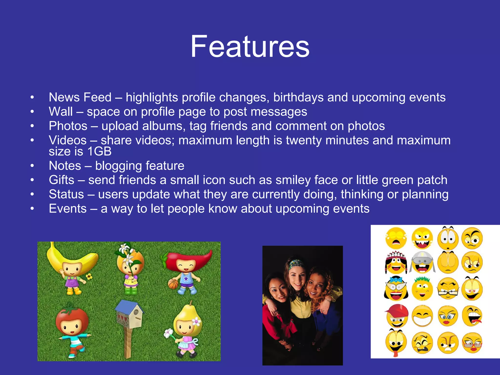 Features News Feed – highlights profile changes, birthdays and upcoming events Wall – space on profile page to post messages Photos – upload albums, tag friends and comment on photos Videos – share videos; maximum length is twenty minutes and maximum size is 1GB Notes – blogging feature Gifts – send friends a small icon such as smiley face or little green patch Status – users update what they are currently doing, thinking or planning Events – a way to let people know about upcoming events 