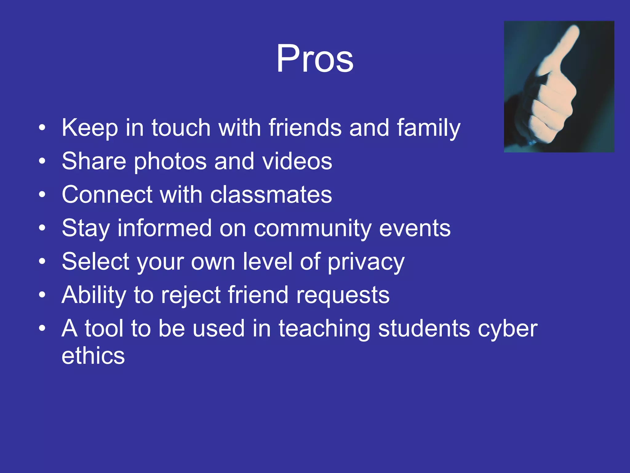 Pros Keep in touch with friends and family Share photos and videos Connect with classmates Stay informed on community events Select your own level of privacy  Ability to reject friend requests A tool to be used in teaching students cyber ethics 