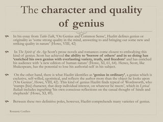 The character and quality
of genius
 In his essay from Table-Talk, ‘On Genius and Common Sense’, Hazlitt defines genius or
originality as ‘some strong quality in the mind, answering to and bringing out some new and
striking quality in nature’ (Howe, VIII, 42)
 In The Spirit of the Age Scott's prose novels and romances come closest to embodying this
kind of genius. Scott has achieved the ability to ‘borrow of others’ and in so doing has
‘enriched his own genius with everlasting variety, truth, and freedom’ and has enriched
his audience with ‘a new edition of human nature’ (Howe, XI, 61, 64). Hence, Scott, like
Shakespeare, has the potential to lose his authorial-self in his subject.
 On the other hand, there is what Hazlitt identifies as ‘genius in ordinary’, a genius which is
exclusive, self-willed, egotistical, and reflects the author more than the object he looks upon
(‘On Genius’, Howe, VIII, 42). This kind of genius Hazlitt finds typical of Wordsworth, who
‘stamps [his] character, that deep individual interest, on whatever he meets’, which in Lyrical
Ballads includes ingrafting ‘his own conscious reflections on the casual thought of hinds and
shepherds’ (Howe, XI, 89).
 Between these two definitive poles, however, Hazlitt comprehends many varieties of genius.
Romantic Conflicts
 