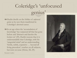 Coleridge’s ‘unfocused
genius’
Hazlitt dwells on the foibles of unfocused
genius as he sees them manifested in
Coleridge's aborted career.
In an age when the ‘accumulation of
knowledge’ has surpassed all that has gone
before and ‘distracts and dazzles the
looker-on’ (29), Hazlitt reasons that it is
understandable that Coleridge, with his
‘tangential mind’ and an understanding
‘fertile, subtle, expansive … beyond all
living precedent’, touches on all subjects,
but rests on none (Howe, XI, 29).
Romantic Conflicts
 