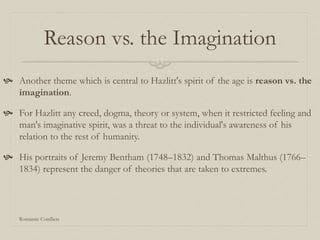 Reason vs. the Imagination
 Another theme which is central to Hazlitt's spirit of the age is reason vs. the
imagination.
 For Hazlitt any creed, dogma, theory or system, when it restricted feeling and
man's imaginative spirit, was a threat to the individual's awareness of his
relation to the rest of humanity.
 His portraits of Jeremy Bentham (1748–1832) and Thomas Malthus (1766–
1834) represent the danger of theories that are taken to extremes.
Romantic Conflicts
 