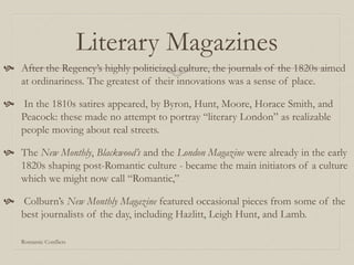 Literary Magazines
 After the Regency’s highly politicized culture, the journals of the 1820s aimed
at ordinariness. The greatest of their innovations was a sense of place.
 In the 1810s satires appeared, by Byron, Hunt, Moore, Horace Smith, and
Peacock: these made no attempt to portray “literary London” as realizable
people moving about real streets.
 The New Monthly, Blackwood’s and the London Magazine were already in the early
1820s shaping post-Romantic culture - became the main initiators of a culture
which we might now call “Romantic,”
 Colburn’s New Monthly Magazine featured occasional pieces from some of the
best journalists of the day, including Hazlitt, Leigh Hunt, and Lamb.
Romantic Conflicts
 