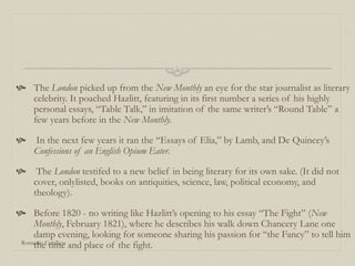  The London picked up from the New Monthly an eye for the star journalist as literary
celebrity. It poached Hazlitt, featuring in its first number a series of his highly
personal essays, “Table Talk,” in imitation of the same writer’s “Round Table” a
few years before in the New Monthly.
 In the next few years it ran the “Essays of Elia,” by Lamb, and De Quincey’s
Confessions of an English Opium Eater.
 The London testifed to a new belief in being literary for its own sake. (It did not
cover, onlylisted, books on antiquities, science, law, political economy, and
theology).
 Before 1820 - no writing like Hazlitt’s opening to his essay “The Fight” (New
Monthly, February 1821), where he describes his walk down Chancery Lane one
damp evening, looking for someone sharing his passion for “the Fancy” to tell him
the time and place of the fight.Romantic Conflicts
 