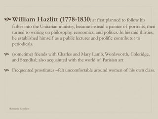 Romantic Conflicts
William Hazlitt (1778-1830) at first planned to follow his
father into the Unitarian ministry, became instead a painter of portraits, then
turned to writing on philosophy, economics, and politics. In his mid thirties,
he established himself as a public lecturer and prolific contributor to
periodicals.
 (sometime) friends with Charles and Mary Lamb, Wordsworth, Coleridge,
and Stendhal; also acquainted with the world of Parisian art
 Frequented prostitutes –felt uncomfortable around women of his own class.
 