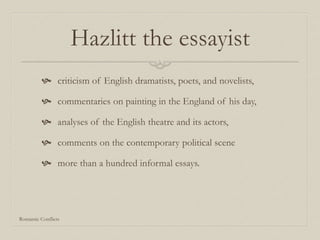 Hazlitt the essayist
 criticism of English dramatists, poets, and novelists,
 commentaries on painting in the England of his day,
 analyses of the English theatre and its actors,
 comments on the contemporary political scene
 more than a hundred informal essays.
Romantic Conflicts
 