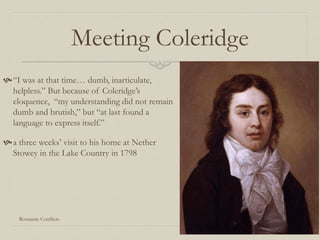 Meeting Coleridge
“I was at that time… dumb, inarticulate,
helpless.” But because of Coleridge’s
eloquence, “my understanding did not remain
dumb and brutish,” but “at last found a
language to express itself.”
a three weeks’ visit to his home at Nether
Stowey in the Lake Country in 1798
Romantic Conflicts
 