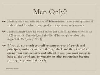Men Only?
 Hazlitt’s was a masculine vision of Romanticism - now much questioned
and criticised for what it downgrades in importance or leaves out.
 Hazlitt himself knew he would attract criticism for his firm views: in an
1826 essay ‘On Knowledge of the World’ he complains about the
neglect of The Spirit of the Age:
 ‘If you do not attach yourself to some one set of people and
principles, and stick to them through thick and thin, instead of
giving your opinion fairly and fully all round, you must expect to
have all the world against you, for no other reason than because
you express yourself sincerely.’
Romantic Conflicts
 