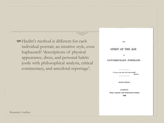 Hazlitt's method is different for each
individual portrait; an intuitive style, even
haphazard? ‘descriptions of physical
appearance, dress, and personal habits
jostle with philosophical analysis, critical
commentary, and anecdotal reportage’.
Romantic Conflicts
 