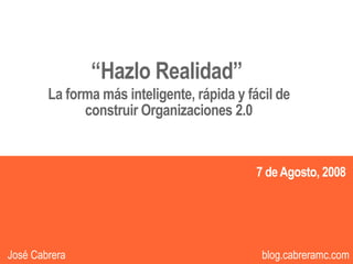 “Hazlo Realidad”
        La forma más inteligente, rápida y fácil de
              construir Organizaciones 2.0


                                             7 de Agosto, 2008



                                                             1
José Cabrera                                  blog.cabreramc.com
 