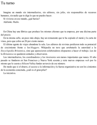 Tu turno
Imagina un mundo sin intermediarios, sin editores, sin jefes, sin responsables de recursos
humanos, sin nadie que te diga lo que no puedes hacer.
Si vivieras en ese mundo, ¿qué harías?
Adelante. Hazlo.
En China hay una fábrica que produce los mismos chismes que tu empresa, por una décima parte
del precio.
En tu misma calle, un poco más abajo, hay un restaurante que te ha copiado el menú y la carta de
vinos, pero que cobra un 20 por ciento menos.
El último agente de viajes abandona la sala. Los editores de revistas perdieron todo su potencial
de crecimiento frente a los bloggers. Wikipedia no tuvo que arrebatarle la autoridad a la
Encyclopedia Britannica, sino que aparecieron colaboradores dispuestos a hacer el trabajo. Los de
la Britannica se quedaron sentados y observaron.
Los intermediarios, los coordinadores y los inversores son menos importantes que nunca. El año
pasado se fundaron en San Francisco y Nueva York sesenta y siete nuevas empresas web por lo
mismo que le cuesta a Silicon Valley fundar un tercio de ese número.
De modo que si el dinero, el acceso a la información y la fuerza organizativa no son los cimientos
de la economía conectada, ¿cuál es el gran pilar?
La iniciativa.
 