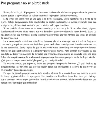 Por preguntar no se pierde nada
Bueno, de hecho, sí. Si preguntas de la manera equivocada, sin haberte preparado o sin permiso,
puedes perder la oportunidad de volver a formular la pregunta del modo correcto.
Si te topas con Elton John en una cena y le dices: «Escucha, Elton, ¿cantarás en la boda de mi
hija?», habrás desperdiciado toda oportunidad de captar su atención. Le habrás preparado para que
te diga «no», y le habrás demostrado que eres interesado y poco realista.
Si un posible cliente entra en tu concesionario y te acercas y le dices: «Por favor, págame
doscientos mil dólares ahora mismo por este Porsche», puede que cierres la venta. Pero lo dudo. Lo
más probable es que pierdas al cliente y que hayas convertido el poco permiso que tenías en un muro
de autoprotección.
La semana pasada recibí una nota de un desconocido. «He oído que vas a ir a Los Ángeles»,
comenzaba, y seguidamente se autoinvitaba a pasar media hora conmigo entre bastidores durante uno
de mis seminarios. Estoy seguro de que lo hacía con buena intención y que creyó que eso formaba
parte de lo que significa tirarse a la piscina y probar cosas nuevas. Pero también estoy seguro de que
esta falta de tacto y su decisión de formular una pregunta cuya respuesta es sin duda «no» son cosa
del cerebro reptiliano que le tendió una trampa para que fracasara, porque es más fácil que triunfar.
¡Qué gran excusa para no triunfar! ¡Preguntó, y no consiguió nada!
De vez en cuando, por supuesto, hacer una pregunta inesperada funciona. ¿Y qué? Incluso (y
especialmente) las personas que desean iniciar deben ser inteligentes a la hora de establecer las
prioridades y las compensaciones.
En lugar de hacerle proposiciones a todo aquel al alcance de tu cuenta de correo, invierte un poco
de tiempo y gánate el derecho a preguntar. Haz los deberes. Establece lazos. Esto hace que el riesgo
por tu parte sea mucho mayor porque has invertido más de dos minutos. Iniciar cuando tienes más que
perder suele ser mejor que improvisar.
 
