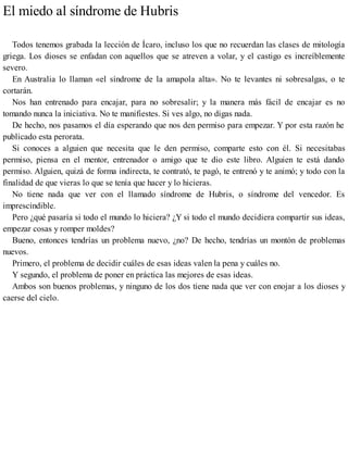 El miedo al síndrome de Hubris
Todos tenemos grabada la lección de Ícaro, incluso los que no recuerdan las clases de mitología
griega. Los dioses se enfadan con aquellos que se atreven a volar, y el castigo es increíblemente
severo.
En Australia lo llaman «el síndrome de la amapola alta». No te levantes ni sobresalgas, o te
cortarán.
Nos han entrenado para encajar, para no sobresalir; y la manera más fácil de encajar es no
tomando nunca la iniciativa. No te manifiestes. Si ves algo, no digas nada.
De hecho, nos pasamos el día esperando que nos den permiso para empezar. Y por esta razón he
publicado esta perorata.
Si conoces a alguien que necesita que le den permiso, comparte esto con él. Si necesitabas
permiso, piensa en el mentor, entrenador o amigo que te dio este libro. Alguien te está dando
permiso. Alguien, quizá de forma indirecta, te contrató, te pagó, te entrenó y te animó; y todo con la
finalidad de que vieras lo que se tenía que hacer y lo hicieras.
No tiene nada que ver con el llamado síndrome de Hubris, o síndrome del vencedor. Es
imprescindible.
Pero ¿qué pasaría si todo el mundo lo hiciera? ¿Y si todo el mundo decidiera compartir sus ideas,
empezar cosas y romper moldes?
Bueno, entonces tendrías un problema nuevo, ¿no? De hecho, tendrías un montón de problemas
nuevos.
Primero, el problema de decidir cuáles de esas ideas valen la pena y cuáles no.
Y segundo, el problema de poner en práctica las mejores de esas ideas.
Ambos son buenos problemas, y ninguno de los dos tiene nada que ver con enojar a los dioses y
caerse del cielo.
 