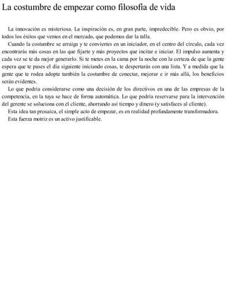 La costumbre de empezar como filosofía de vida
La innovación es misteriosa. La inspiración es, en gran parte, impredecible. Pero es obvio, por
todos los éxitos que vemos en el mercado, que podemos dar la talla.
Cuando la costumbre se arraiga y te conviertes en un iniciador, en el centro del círculo, cada vez
encontrarás más cosas en las que fijarte y más proyectos que incitar e iniciar. El impulso aumenta y
cada vez se te da mejor generarlo. Si te metes en la cama por la noche con la certeza de que la gente
espera que te pases el día siguiente iniciando cosas, te despertarás con una lista. Y a medida que la
gente que te rodea adopte también la costumbre de conectar, mejorar e ir más allá, los beneficios
serán evidentes.
Lo que podría considerarse como una decisión de los directivos en una de las empresas de la
competencia, en la tuya se hace de forma automática. Lo que podría reservarse para la intervención
del gerente se soluciona con el cliente, ahorrando así tiempo y dinero (y satisfaces al cliente).
Esta idea tan prosaica, el simple acto de empezar, es en realidad profundamente transformadora.
Esta fuerza motriz es un activo justificable.
 