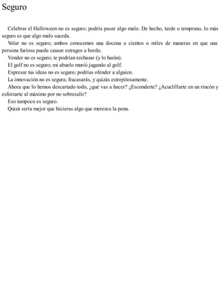 Seguro
Celebrar el Halloween no es seguro; podría pasar algo malo. De hecho, tarde o temprano, lo más
seguro es que algo malo suceda.
V
olar no es seguro; ambos conocemos una docena o cientos o miles de maneras en que una
persona furiosa puede causar estragos a bordo.
Vender no es seguro; te podrían rechazar (y lo harán).
El golf no es seguro; mi abuelo murió jugando al golf.
Expresar tus ideas no es seguro; podrías ofender a alguien.
La innovación no es segura; fracasarás, y quizás estrepitosamente.
Ahora que lo hemos descartado todo, ¿qué vas a hacer? ¿Esconderte? ¿Acuclillarte en un rincón y
esforzarte al máximo por no sobresalir?
Eso tampoco es seguro.
Quizá sería mejor que hicieras algo que merezca la pena.
 