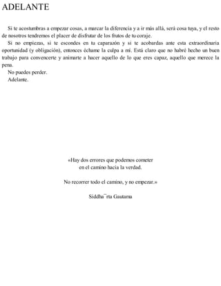 ADELANTE
Si te acostumbras a empezar cosas, a marcar la diferencia y a ir más allá, será cosa tuya, y el resto
de nosotros tendremos el placer de disfrutar de los frutos de tu coraje.
Si no empiezas, si te escondes en tu caparazón y si te acobardas ante esta extraordinaria
oportunidad (y obligación), entonces échame la culpa a mí. Está claro que no habré hecho un buen
trabajo para convencerte y animarte a hacer aquello de lo que eres capaz, aquello que merece la
pena.
No puedes perder.
Adelante.
«Hay dos errores que podemos cometer
en el camino hacia la verdad.
No recorrer todo el camino, y no empezar.»
Siddha¯rta Gautama
 