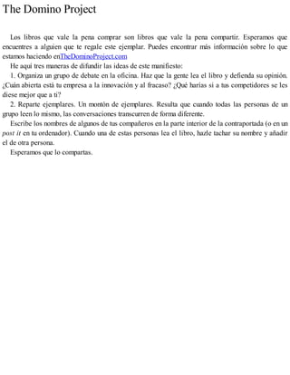 The Domino Project
Los libros que vale la pena comprar son libros que vale la pena compartir. Esperamos que
encuentres a alguien que te regale este ejemplar. Puedes encontrar más información sobre lo que
estamos haciendo enTheDominoProject.com
He aquí tres maneras de difundir las ideas de este manifiesto:
1. Organiza un grupo de debate en la oficina. Haz que la gente lea el libro y defienda su opinión.
¿Cuán abierta está tu empresa a la innovación y al fracaso? ¿Qué harías si a tus competidores se les
diese mejor que a ti?
2. Reparte ejemplares. Un montón de ejemplares. Resulta que cuando todas las personas de un
grupo leen lo mismo, las conversaciones transcurren de forma diferente.
Escribe los nombres de algunos de tus compañeros en la parte interior de la contraportada (o en un
post it en tu ordenador). Cuando una de estas personas lea el libro, hazle tachar su nombre y añadir
el de otra persona.
Esperamos que lo compartas.
 