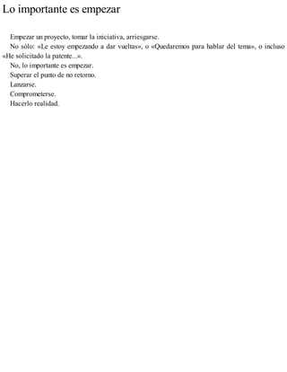 Lo importante es empezar
Empezar un proyecto, tomar la iniciativa, arriesgarse.
No sólo: «Le estoy empezando a dar vueltas», o «Quedaremos para hablar del tema», o incluso
«He solicitado la patente...».
No, lo importante es empezar.
Superar el punto de no retorno.
Lanzarse.
Comprometerse.
Hacerlo realidad.
 