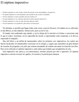 El séptimo imperativo
• El primer imperativo es estar al tanto; al tanto del mercado, de las oportunidades y de quién eres.
• El segundo imperativo es estar preparados, para entender lo que sucede a tu alrededor.
• El tercer imperativo es estar conectado, para que confíen en ti.
• El cuarto imperativo es ser coherente, para que el sistema sepa qué esperar de ti.
• El quinto imperativo es crear un valor, para tener algo que vender.
• El sexto imperativo es ser productivo, para ofrecer un buen precio.
No obstante, es posible que hagas todas estas cosas y aun así fracases. Un empleo no es suficiente,
ni una fábrica, ni una industria. Solían serlo, pero ya no lo son.
El mundo está cambiando muy rápido, y sin la chispa de la iniciativa te limitas a reaccionar ante
lo que te rodea. Asimismo, sin la capacidad de incitar y experimentar estás estancado, a la deriva,
esperando el empujón...
Hay mil libros y un millón de memorandos sobre los primeros seis imperativos, los cuales nos
fueron inculcados en innumerables ocasiones en el colegio; y seguro que encuentras un gran número
de escuelas de posgrado y de jefes que estarán encantados de echarte una mano en relación con ellos.
Pero en lo referente al séptimo imperativo, todo indica que tendrás que arreglártelas tú solo.
Este imperativo nos aterra y, en consecuencia, solemos pasarlo por alto o ignorarlo. El séptimo
imperativo consiste en tener las agallas, el corazón y la pasión para lanzarse.
 