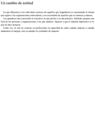 Un cambio de actitud
Lo que diferencia a los individuos exitosos de aquellos que languidecen es exactamente lo mismo
que separa a las organizaciones innovadoras y en crecimiento de aquellas que se estancan y mueren.
Los ganadores han convertido la iniciativa en una pasión y en una práctica. Adelante, prepara una
lista de las personas y organizaciones a las que admiras. Apuesto a que el séptimo imperativo es lo
que las hace destacar.
Como ves, el reto no consiste en perfeccionar tu capacidad de saber cuándo empezar o cuándo
mantenerte al margen, sino en adoptar la costumbre de empezar.
 
