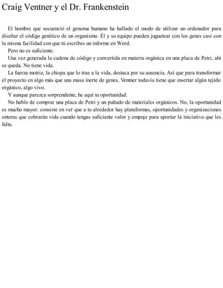 Craig Ventner y el Dr. Frankenstein
El hombre que secuenció el genoma humano ha hallado el modo de utilizar un ordenador para
diseñar el código genético de un organismo. Él y su equipo pueden juguetear con los genes casi con
la misma facilidad con que tú escribes un informe en Word.
Pero no es suficiente.
Una vez generada la cadena de código y convertida en materia orgánica en una placa de Petri, ahí
se queda. No tiene vida.
La fuerza motriz, la chispa que lo trae a la vida, destaca por su ausencia. Así que para transformar
el proyecto en algo más que una masa inerte de genes, Ventner todavía tiene que insertar algún tejido
orgánico, algo vivo.
Y aunque parezca sorprendente, he aquí tu oportunidad.
No hablo de comprar una placa de Petri y un puñado de materiales orgánicos. No, la oportunidad
es mucho mayor: consiste en ver que a tu alrededor hay plataformas, oportunidades y organizaciones
enteras que cobrarán vida cuando tengas suficiente valor y empuje para aportar la iniciativa que les
falta.
 