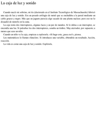 La caja de luz y sonido
Cuando nació mi sobrino, mi tío (doctorado en el Instituto Tecnológico de Massachusetts) fabricó
una caja de luz y sonido. Era un pesado artilugio de metal que se enchufaba a la pared mediante un
cable grueso y negro. Más que un juguete parecía algo sacado de una planta nuclear; pero eso no lo
disuadió de meterlo en la cuna.
La caja tenía dos interruptores, algunas luces y un par de mandos. Si le dabas a un interruptor, se
encendía una luz. Si pulsabas los dos interruptores, sonaba un timbre. Muy aterrador, por supuesto; a
menos que seas un niño.
Cuando un niño ve la caja, empieza a explorarla. «Si hago esto, ¡pasa eso!», piensa.
Los matemáticos lo llaman «función». Si introduces una variable, obtendrás un resultado. Acción,
reacción.
La vida es como una caja de luz y sonido. Explórala.
 
