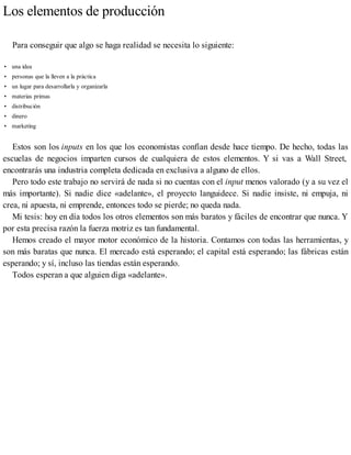 Los elementos de producción
Para conseguir que algo se haga realidad se necesita lo siguiente:
• una idea
• personas que la lleven a la práctica
• un lugar para desarrollarla y organizarla
• materias primas
• distribución
• dinero
• marketing
Estos son los inputs en los que los economistas confían desde hace tiempo. De hecho, todas las
escuelas de negocios imparten cursos de cualquiera de estos elementos. Y si vas a Wall Street,
encontrarás una industria completa dedicada en exclusiva a alguno de ellos.
Pero todo este trabajo no servirá de nada si no cuentas con el input menos valorado (y a su vez el
más importante). Si nadie dice «adelante», el proyecto languidece. Si nadie insiste, ni empuja, ni
crea, ni apuesta, ni emprende, entonces todo se pierde; no queda nada.
Mi tesis: hoy en día todos los otros elementos son más baratos y fáciles de encontrar que nunca. Y
por esta precisa razón la fuerza motriz es tan fundamental.
Hemos creado el mayor motor económico de la historia. Contamos con todas las herramientas, y
son más baratas que nunca. El mercado está esperando; el capital está esperando; las fábricas están
esperando; y sí, incluso las tiendas están esperando.
Todos esperan a que alguien diga «adelante».
 
