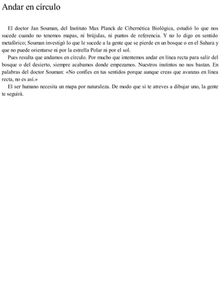 Andar en círculo
El doctor Jan Souman, del Instituto Max Planck de Cibernética Biológica, estudió lo que nos
sucede cuando no tenemos mapas, ni brújulas, ni puntos de referencia. Y no lo digo en sentido
metafórico; Souman investigó lo que le sucede a la gente que se pierde en un bosque o en el Sahara y
que no puede orientarse ni por la estrella Polar ni por el sol.
Pues resulta que andamos en círculo. Por mucho que intentemos andar en línea recta para salir del
bosque o del desierto, siempre acabamos donde empezamos. Nuestros instintos no nos bastan. En
palabras del doctor Souman: «No confíes en tus sentidos porque aunque creas que avanzas en línea
recta, no es así.»
El ser humano necesita un mapa por naturaleza. De modo que si te atreves a dibujar uno, la gente
te seguirá.
 