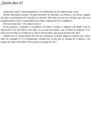 ¿Quién dice sí?
«¿Qué haces aquí?», suelo preguntarles a los trabajadores de las empresas que visito.
Resulta interesante escuchar a la gente describir sus funciones, sus trabajos y sus tareas. Algunas
personas se autolimitan («Yo clasifico los informes TPS todos los jueves»), mientras que otras son
grandilocuentes («Soy el responsable de la cultura empresarial de la compañía»).
Pero casi nadie dice: «Yo empiezo cosas.»
Si nos paramos a pensarlo, es asombroso. Si nadie se dedica a empezar, ¿de dónde viene la
innovación? Y no me refiero a las ideas; no, de esas hay muchas, sino al hecho de empezar. Si lo
único que nos falta es la chispa de la vida, la fuerza motriz, ¿por qué la pasamos por alto?
¿Dónde está el vicepresidente del área de comienzos? ¿Cuántas negativas tenemos que vencer
antes de conseguir el sí? Evidentemente, siempre hay un tipo que se encarga de la fábrica o del
equipo de ventas o del dinero. Pero ¿quién se encarga del «sí»?
 