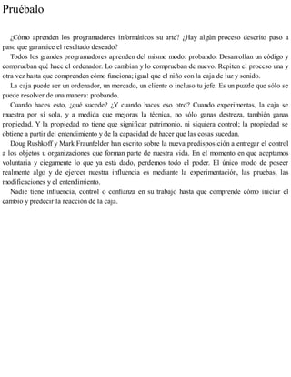 Pruébalo
¿Cómo aprenden los programadores informáticos su arte? ¿Hay algún proceso descrito paso a
paso que garantice el resultado deseado?
Todos los grandes programadores aprenden del mismo modo: probando. Desarrollan un código y
comprueban qué hace el ordenador. Lo cambian y lo comprueban de nuevo. Repiten el proceso una y
otra vez hasta que comprenden cómo funciona; igual que el niño con la caja de luz y sonido.
La caja puede ser un ordenador, un mercado, un cliente o incluso tu jefe. Es un puzzle que sólo se
puede resolver de una manera: probando.
Cuando haces esto, ¿qué sucede? ¿Y cuando haces eso otro? Cuando experimentas, la caja se
muestra por sí sola, y a medida que mejoras la técnica, no sólo ganas destreza, también ganas
propiedad. Y la propiedad no tiene que significar patrimonio, ni siquiera control; la propiedad se
obtiene a partir del entendimiento y de la capacidad de hacer que las cosas sucedan.
Doug Rushkoff y Mark Fraunfelder han escrito sobre la nueva predisposición a entregar el control
a los objetos u organizaciones que forman parte de nuestra vida. En el momento en que aceptamos
voluntaria y ciegamente lo que ya está dado, perdemos todo el poder. El único modo de poseer
realmente algo y de ejercer nuestra influencia es mediante la experimentación, las pruebas, las
modificaciones y el entendimiento.
Nadie tiene influencia, control o confianza en su trabajo hasta que comprende cómo iniciar el
cambio y predecir la reacción de la caja.
 