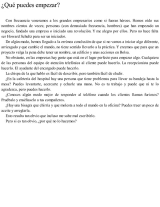 ¿Qué puedes empezar?
Con frecuencia veneramos a los grandes empresarios como si fueran héroes. Hemos oído sus
nombres cientos de veces; personas (con demasiada frecuencia, hombres) que han empezado un
negocio, fundado una empresa o iniciado una revolución. Y me alegro por ellos. Pero no hace falta
ser Howard Schultz para ser un iniciador.
De algún modo, hemos llegado a la errónea conclusión de que si no vamos a iniciar algo diferente,
arriesgado y que cambie el mundo, no tiene sentido llevarlo a la práctica. Y creemos que para que un
proyecto valga la pena debe tener un nombre, un edificio y unas acciones en Bolsa.
No obstante, en las empresas hay gente que está en el lugar perfecto para empezar algo. Cualquiera
de las personas del equipo de atención telefónica al cliente puede hacerlo. La recepcionista puede
hacerlo. El ayudante del encargado puede hacerlo.
La chispa de la que hablo es fácil de describir, pero también fácil de eludir.
¿En la cafetería del hospital hay una persona que tiene problemas para llevar su bandeja hasta la
mesa? Puedes levantarte, acercarte y echarle una mano. No es tu trabajo y puede que ni te lo
agradezca, pero puedes hacerlo.
¿Conoces algún modo mejor de responder al teléfono cuando los clientes llaman furiosos?
Pruébalo y enséñaselo a tus compañeros.
¿Hay una bisagra que chirría y que molesta a todo el mundo en la oficina? Puedes traer un poco de
aceite y arreglarla.
Esto resulta tan obvio que incluso me sabe mal escribirlo.
Pero si es tan obvio, ¿por qué no lo hacemos?
 