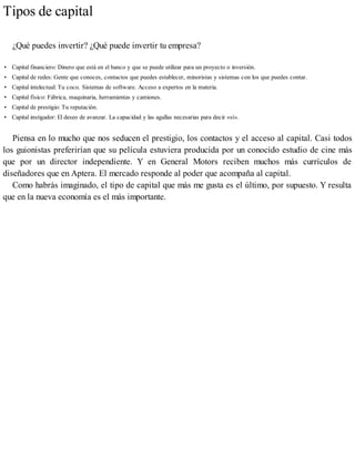 Tipos de capital
¿Qué puedes invertir? ¿Qué puede invertir tu empresa?
• Capital financiero: Dinero que está en el banco y que se puede utilizar para un proyecto o inversión.
• Capital de redes: Gente que conoces, contactos que puedes establecer, minoristas y sistemas con los que puedes contar.
• Capital intelectual: Tu coco. Sistemas de software. Acceso a expertos en la materia.
• Capital físico: Fábrica, maquinaria, herramientas y camiones.
• Capital de prestigio: Tu reputación.
• Capital instigador: El deseo de avanzar. La capacidad y las agallas necesarias para decir «sí».
Piensa en lo mucho que nos seducen el prestigio, los contactos y el acceso al capital. Casi todos
los guionistas preferirían que su película estuviera producida por un conocido estudio de cine más
que por un director independiente. Y en General Motors reciben muchos más currículos de
diseñadores que en Aptera. El mercado responde al poder que acompaña al capital.
Como habrás imaginado, el tipo de capital que más me gusta es el último, por supuesto. Y resulta
que en la nueva economía es el más importante.
 