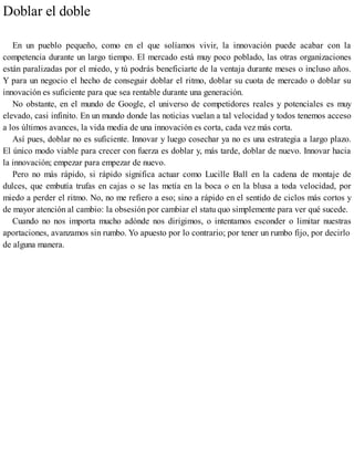 Doblar el doble
En un pueblo pequeño, como en el que solíamos vivir, la innovación puede acabar con la
competencia durante un largo tiempo. El mercado está muy poco poblado, las otras organizaciones
están paralizadas por el miedo, y tú podrás beneficiarte de la ventaja durante meses o incluso años.
Y para un negocio el hecho de conseguir doblar el ritmo, doblar su cuota de mercado o doblar su
innovación es suficiente para que sea rentable durante una generación.
No obstante, en el mundo de Google, el universo de competidores reales y potenciales es muy
elevado, casi infinito. En un mundo donde las noticias vuelan a tal velocidad y todos tenemos acceso
a los últimos avances, la vida media de una innovación es corta, cada vez más corta.
Así pues, doblar no es suficiente. Innovar y luego cosechar ya no es una estrategia a largo plazo.
El único modo viable para crecer con fuerza es doblar y, más tarde, doblar de nuevo. Innovar hacia
la innovación; empezar para empezar de nuevo.
Pero no más rápido, si rápido significa actuar como Lucille Ball en la cadena de montaje de
dulces, que embutía trufas en cajas o se las metía en la boca o en la blusa a toda velocidad, por
miedo a perder el ritmo. No, no me refiero a eso; sino a rápido en el sentido de ciclos más cortos y
de mayor atención al cambio: la obsesión por cambiar el statu quo simplemente para ver qué sucede.
Cuando no nos importa mucho adónde nos dirigimos, o intentamos esconder o limitar nuestras
aportaciones, avanzamos sin rumbo. Yo apuesto por lo contrario; por tener un rumbo fijo, por decirlo
de alguna manera.
 