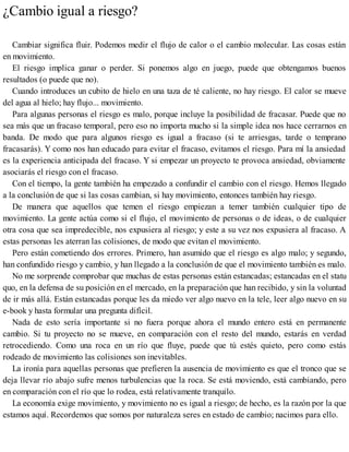 ¿Cambio igual a riesgo?
Cambiar significa fluir. Podemos medir el flujo de calor o el cambio molecular. Las cosas están
en movimiento.
El riesgo implica ganar o perder. Si ponemos algo en juego, puede que obtengamos buenos
resultados (o puede que no).
Cuando introduces un cubito de hielo en una taza de té caliente, no hay riesgo. El calor se mueve
del agua al hielo; hay flujo... movimiento.
Para algunas personas el riesgo es malo, porque incluye la posibilidad de fracasar. Puede que no
sea más que un fracaso temporal, pero eso no importa mucho si la simple idea nos hace cerrarnos en
banda. De modo que para algunos riesgo es igual a fracaso (si te arriesgas, tarde o temprano
fracasarás). Y como nos han educado para evitar el fracaso, evitamos el riesgo. Para mí la ansiedad
es la experiencia anticipada del fracaso. Y si empezar un proyecto te provoca ansiedad, obviamente
asociarás el riesgo con el fracaso.
Con el tiempo, la gente también ha empezado a confundir el cambio con el riesgo. Hemos llegado
a la conclusión de que si las cosas cambian, si hay movimiento, entonces también hay riesgo.
De manera que aquellos que temen el riesgo empiezan a temer también cualquier tipo de
movimiento. La gente actúa como si el flujo, el movimiento de personas o de ideas, o de cualquier
otra cosa que sea impredecible, nos expusiera al riesgo; y este a su vez nos expusiera al fracaso. A
estas personas les aterran las colisiones, de modo que evitan el movimiento.
Pero están cometiendo dos errores. Primero, han asumido que el riesgo es algo malo; y segundo,
han confundido riesgo y cambio, y han llegado a la conclusión de que el movimiento también es malo.
No me sorprende comprobar que muchas de estas personas están estancadas; estancadas en el statu
quo, en la defensa de su posición en el mercado, en la preparación que han recibido, y sin la voluntad
de ir más allá. Están estancadas porque les da miedo ver algo nuevo en la tele, leer algo nuevo en su
e-book y hasta formular una pregunta difícil.
Nada de esto sería importante si no fuera porque ahora el mundo entero está en permanente
cambio. Si tu proyecto no se mueve, en comparación con el resto del mundo, estarás en verdad
retrocediendo. Como una roca en un río que fluye, puede que tú estés quieto, pero como estás
rodeado de movimiento las colisiones son inevitables.
La ironía para aquellas personas que prefieren la ausencia de movimiento es que el tronco que se
deja llevar río abajo sufre menos turbulencias que la roca. Se está moviendo, está cambiando, pero
en comparación con el río que lo rodea, está relativamente tranquilo.
La economía exige movimiento, y movimiento no es igual a riesgo; de hecho, es la razón por la que
estamos aquí. Recordemos que somos por naturaleza seres en estado de cambio; nacimos para ello.
 