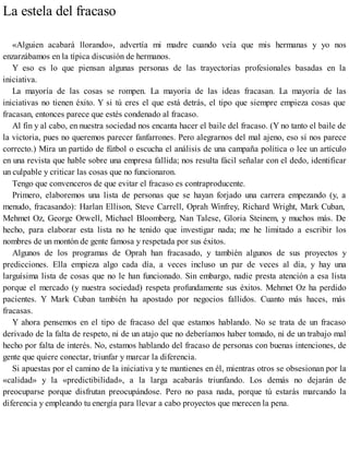 La estela del fracaso
«Alguien acabará llorando», advertía mi madre cuando veía que mis hermanas y yo nos
enzarzábamos en la típica discusión de hermanos.
Y eso es lo que piensan algunas personas de las trayectorias profesionales basadas en la
iniciativa.
La mayoría de las cosas se rompen. La mayoría de las ideas fracasan. La mayoría de las
iniciativas no tienen éxito. Y si tú eres el que está detrás, el tipo que siempre empieza cosas que
fracasan, entonces parece que estés condenado al fracaso.
Al fin y al cabo, en nuestra sociedad nos encanta hacer el baile del fracaso. (Y no tanto el baile de
la victoria, pues no queremos parecer fanfarrones. Pero alegrarnos del mal ajeno, eso sí nos parece
correcto.) Mira un partido de fútbol o escucha el análisis de una campaña política o lee un artículo
en una revista que hable sobre una empresa fallida; nos resulta fácil señalar con el dedo, identificar
un culpable y criticar las cosas que no funcionaron.
Tengo que convenceros de que evitar el fracaso es contraproducente.
Primero, elaboremos una lista de personas que se hayan forjado una carrera empezando (y, a
menudo, fracasando): Harlan Ellison, Steve Carrell, Oprah Winfrey, Richard Wright, Mark Cuban,
Mehmet Oz, George Orwell, Michael Bloomberg, Nan Talese, Gloria Steinem, y muchos más. De
hecho, para elaborar esta lista no he tenido que investigar nada; me he limitado a escribir los
nombres de un montón de gente famosa y respetada por sus éxitos.
Algunos de los programas de Oprah han fracasado, y también algunos de sus proyectos y
predicciones. Ella empieza algo cada día, a veces incluso un par de veces al día, y hay una
larguísima lista de cosas que no le han funcionado. Sin embargo, nadie presta atención a esa lista
porque el mercado (y nuestra sociedad) respeta profundamente sus éxitos. Mehmet Oz ha perdido
pacientes. Y Mark Cuban también ha apostado por negocios fallidos. Cuanto más haces, más
fracasas.
Y ahora pensemos en el tipo de fracaso del que estamos hablando. No se trata de un fracaso
derivado de la falta de respeto, ni de un atajo que no deberíamos haber tomado, ni de un trabajo mal
hecho por falta de interés. No, estamos hablando del fracaso de personas con buenas intenciones, de
gente que quiere conectar, triunfar y marcar la diferencia.
Si apuestas por el camino de la iniciativa y te mantienes en él, mientras otros se obsesionan por la
«calidad» y la «predictibilidad», a la larga acabarás triunfando. Los demás no dejarán de
preocuparse porque disfrutan preocupándose. Pero no pasa nada, porque tú estarás marcando la
diferencia y empleando tu energía para llevar a cabo proyectos que merecen la pena.
 