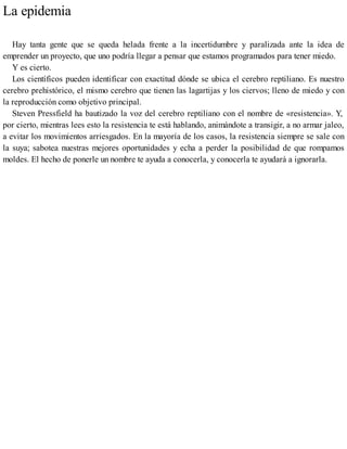 La epidemia
Hay tanta gente que se queda helada frente a la incertidumbre y paralizada ante la idea de
emprender un proyecto, que uno podría llegar a pensar que estamos programados para tener miedo.
Y es cierto.
Los científicos pueden identificar con exactitud dónde se ubica el cerebro reptiliano. Es nuestro
cerebro prehistórico, el mismo cerebro que tienen las lagartijas y los ciervos; lleno de miedo y con
la reproducción como objetivo principal.
Steven Pressfield ha bautizado la voz del cerebro reptiliano con el nombre de «resistencia». Y,
por cierto, mientras lees esto la resistencia te está hablando, animándote a transigir, a no armar jaleo,
a evitar los movimientos arriesgados. En la mayoría de los casos, la resistencia siempre se sale con
la suya; sabotea nuestras mejores oportunidades y echa a perder la posibilidad de que rompamos
moldes. El hecho de ponerle un nombre te ayuda a conocerla, y conocerla te ayudará a ignorarla.
 
