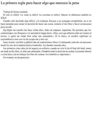 La primera regla para hacer algo que merezca la pena
Trabaja de forma constante.
El arte es difícil. La venta es difícil. La escritura es difícil. Marcar la diferencia también es
difícil.
Cuando estás haciendo algo difícil, y te rechazan, fracasas y no consigues arreglártelas, no es un
buen momento para tomar la decisión de hacer una siesta, tomarte el día libre o hacer un descanso
para un café.
Zig Ziglar me enseñó esto hace veinte años. Antes de empezar, organízate. No permitas que los
contratiempos, los bloqueos o la ansiedad te hagan decir: «Oye, creo que debería echar un vistazo al
correo, o quizá me siente bien echar una cabezadita.» Si lo haces, el cerebro reptiliano se
acostumbrará a usar esa vía de escape una y otra vez.
Isaac Asimov escribió y publicó más de cuatrocientos libros (!) trabajando cada día sin descanso
desde las seis de la mañana hasta el mediodía. Así durante cuarenta años.
Los primeros cinco años de mi negocio en solitario, cuando no veía la luz al final del túnel, nunca
me tomé un día libre, ni eché una cabezadita. (También tomé la decisión de acabar la jornada laboral
a cierta hora y de no trabajar los fines de semana. Eso también es importante.)
En resumen: no desaparezcas.
 