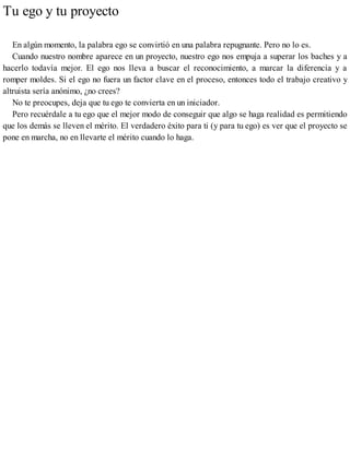 Tu ego y tu proyecto
En algún momento, la palabra ego se convirtió en una palabra repugnante. Pero no lo es.
Cuando nuestro nombre aparece en un proyecto, nuestro ego nos empuja a superar los baches y a
hacerlo todavía mejor. El ego nos lleva a buscar el reconocimiento, a marcar la diferencia y a
romper moldes. Si el ego no fuera un factor clave en el proceso, entonces todo el trabajo creativo y
altruista sería anónimo, ¿no crees?
No te preocupes, deja que tu ego te convierta en un iniciador.
Pero recuérdale a tu ego que el mejor modo de conseguir que algo se haga realidad es permitiendo
que los demás se lleven el mérito. El verdadero éxito para ti (y para tu ego) es ver que el proyecto se
pone en marcha, no en llevarte el mérito cuando lo haga.
 
