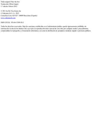 Título original: Poke the box
Traducción: Olivia Llopart
1.ª edición: febrero 2012
© 2011 by Do You Zoom, Inc
© Ediciones B, S. A., 2012
Consell de Cent, 425-427 - 08009 Barcelona (España)
www.edicionesb.com
ISBN EPUB: 978-84-15389-58-3
Todos los derechos reservados. Bajo las sanciones establecidas en el ordenamiento jurídico, queda rigurosamente prohibida, sin
autorización escrita de los titulares del copyright, la reproducción total o parcial de esta obra por cualquier medio o procedimiento,
comprendidos la reprografía y el tratamiento informático, así como la distribución de ejemplares mediante alquiler o préstamo públicos.
 