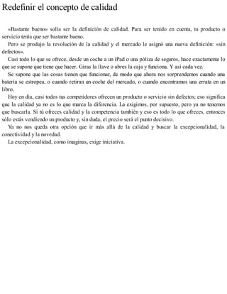 Redefinir el concepto de calidad
«Bastante bueno» solía ser la definición de calidad. Para ser tenido en cuenta, tu producto o
servicio tenía que ser bastante bueno.
Pero se produjo la revolución de la calidad y el mercado le asignó una nueva definición: «sin
defectos».
Casi todo lo que se ofrece, desde un coche a un iPad o una póliza de seguros, hace exactamente lo
que se supone que tiene que hacer. Giras la llave o abres la caja y funciona. Y así cada vez.
Se supone que las cosas tienen que funcionar, de modo que ahora nos sorprendemos cuando una
batería se estropea, o cuando retiran un coche del mercado, o cuando encontramos una errata en un
libro.
Hoy en día, casi todos tus competidores ofrecen un producto o servicio sin defectos; eso significa
que la calidad ya no es lo que marca la diferencia. La exigimos, por supuesto, pero ya no tenemos
que buscarla. Si tú ofreces calidad y la competencia también y eso es todo lo que ofreces, entonces
sólo estás vendiendo un producto y, sin duda, el precio será el punto decisivo.
Ya no nos queda otra opción que ir más allá de la calidad y buscar la excepcionalidad, la
conectividad y la novedad.
La excepcionalidad, como imaginas, exige iniciativa.
 
