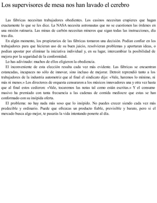 Los supervisores de mesa nos han lavado el cerebro
Las fábricas necesitan trabajadores obedientes. Los casinos necesitan crupieres que hagan
exactamente lo que se les dice. La NASA necesita astronautas que no se cuestionen las órdenes en
una misión rutinaria. Las minas de carbón necesitan mineros que sigan todas las instrucciones, día
tras día.
En algún momento, los propietarios de las fábricas tomaron una decisión. Podían confiar en los
trabajadores para que hicieran uso de su buen juicio, resolvieran problemas y aportaran ideas, o
podían apostar por eliminar la iniciativa individual y, en su lugar, intercambiar la posibilidad de
mejora por la seguridad de la conformidad.
Lo has adivinado: muchos de ellos eligieron la obediencia.
El inconveniente de esta elección resulta cada vez más evidente. Las fábricas se encuentran
estancadas, incapaces no sólo de innovar, sino incluso de mejorar. Detroit reprendió tanto a los
trabajadores de la industria automotriz que al final el sindicato dijo: «Vale, haremos lo mínimo, ni
más ni menos.» Los directores de orquesta censuraron a los músicos innovadores una y otra vez hasta
que al final estos cedieron: «Vale, tocaremos las notas tal como están escritas.» Y el consumo
masivo ha premiado con tanta frecuencia a las cadenas de comida mediocre que estas se han
conformado con su insípida oferta.
El problema: no hay nada más soso que lo insípido. No puedes crecer siendo cada vez más
predecible y ordinario. Puede que ofrezcas un producto fiable, previsible y barato, pero si el
mercado busca algo mejor, te pasarás la vida intentando ponerte al día.
 
