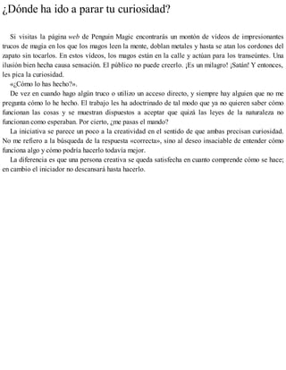 ¿Dónde ha ido a parar tu curiosidad?
Si visitas la página web de Penguin Magic encontrarás un montón de vídeos de impresionantes
trucos de magia en los que los magos leen la mente, doblan metales y hasta se atan los cordones del
zapato sin tocarlos. En estos vídeos, los magos están en la calle y actúan para los transeúntes. Una
ilusión bien hecha causa sensación. El público no puede creerlo. ¡Es un milagro! ¡Satán! Y entonces,
les pica la curiosidad.
«¿Cómo lo has hecho?».
De vez en cuando hago algún truco o utilizo un acceso directo, y siempre hay alguien que no me
pregunta cómo lo he hecho. El trabajo les ha adoctrinado de tal modo que ya no quieren saber cómo
funcionan las cosas y se muestran dispuestos a aceptar que quizá las leyes de la naturaleza no
funcionan como esperaban. Por cierto, ¿me pasas el mando?
La iniciativa se parece un poco a la creatividad en el sentido de que ambas precisan curiosidad.
No me refiero a la búsqueda de la respuesta «correcta», sino al deseo insaciable de entender cómo
funciona algo y cómo podría hacerlo todavía mejor.
La diferencia es que una persona creativa se queda satisfecha en cuanto comprende cómo se hace;
en cambio el iniciador no descansará hasta hacerlo.
 