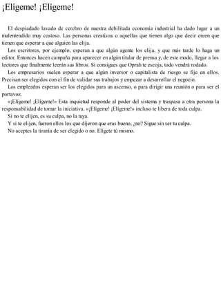 ¡Elígeme! ¡Elígeme!
El despiadado lavado de cerebro de nuestra debilitada economía industrial ha dado lugar a un
malentendido muy costoso. Las personas creativas o aquellas que tienen algo que decir creen que
tienen que esperar a que alguien las elija.
Los escritores, por ejemplo, esperan a que algún agente los elija, y que más tarde lo haga un
editor. Entonces hacen campaña para aparecer en algún titular de prensa y, de este modo, llegar a los
lectores que finalmente leerán sus libros. Si consigues que Oprah te escoja, todo vendrá rodado.
Los empresarios suelen esperar a que algún inversor o capitalista de riesgo se fije en ellos.
Precisan ser elegidos con el fin de validar sus trabajos y empezar a desarrollar el negocio.
Los empleados esperan ser los elegidos para un ascenso, o para dirigir una reunión o para ser el
portavoz.
«¡Elígeme! ¡Elígeme!» Esta inquietud responde al poder del sistema y traspasa a otra persona la
responsabilidad de tomar la iniciativa. «¡Elígeme! ¡Elígeme!» incluso te libera de toda culpa.
Si no te elijen, es su culpa, no la tuya.
Y si te elijen, fueron ellos los que dijeron que eras bueno, ¿no? Sigue sin ser tu culpa.
No aceptes la tiranía de ser elegido o no. Elígete tú mismo.
 