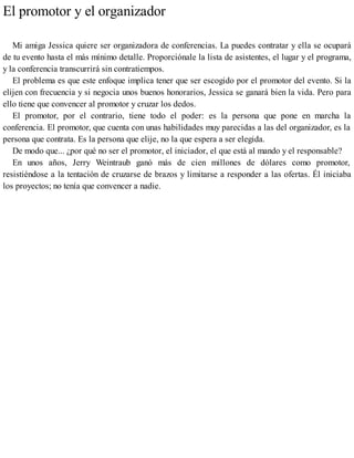 El promotor y el organizador
Mi amiga Jessica quiere ser organizadora de conferencias. La puedes contratar y ella se ocupará
de tu evento hasta el más mínimo detalle. Proporciónale la lista de asistentes, el lugar y el programa,
y la conferencia transcurrirá sin contratiempos.
El problema es que este enfoque implica tener que ser escogido por el promotor del evento. Si la
elijen con frecuencia y si negocia unos buenos honorarios, Jessica se ganará bien la vida. Pero para
ello tiene que convencer al promotor y cruzar los dedos.
El promotor, por el contrario, tiene todo el poder: es la persona que pone en marcha la
conferencia. El promotor, que cuenta con unas habilidades muy parecidas a las del organizador, es la
persona que contrata. Es la persona que elije, no la que espera a ser elegida.
De modo que... ¿por qué no ser el promotor, el iniciador, el que está al mando y el responsable?
En unos años, Jerry Weintraub ganó más de cien millones de dólares como promotor,
resistiéndose a la tentación de cruzarse de brazos y limitarse a responder a las ofertas. Él iniciaba
los proyectos; no tenía que convencer a nadie.
 
