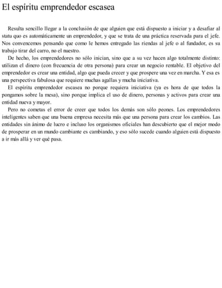 El espíritu emprendedor escasea
Resulta sencillo llegar a la conclusión de que alguien que está dispuesto a iniciar y a desafiar al
statu quo es automáticamente un emprendedor, y que se trata de una práctica reservada para el jefe.
Nos convencemos pensando que como le hemos entregado las riendas al jefe o al fundador, es su
trabajo tirar del carro, no el nuestro.
De hecho, los emprendedores no sólo inician, sino que a su vez hacen algo totalmente distinto:
utilizan el dinero (con frecuencia de otra persona) para crear un negocio rentable. El objetivo del
emprendedor es crear una entidad, algo que pueda crecer y que prospere una vez en marcha. Y esa es
una perspectiva fabulosa que requiere muchas agallas y mucha iniciativa.
El espíritu emprendedor escasea no porque requiera iniciativa (ya es hora de que todos la
pongamos sobre la mesa), sino porque implica el uso de dinero, personas y activos para crear una
entidad nueva y mayor.
Pero no cometas el error de creer que todos los demás son sólo peones. Los emprendedores
inteligentes saben que una buena empresa necesita más que una persona para crear los cambios. Las
entidades sin ánimo de lucro e incluso los organismos oficiales han descubierto que el mejor modo
de prosperar en un mundo cambiante es cambiando, y eso sólo sucede cuando alguien está dispuesto
a ir más allá y ver qué pasa.
 