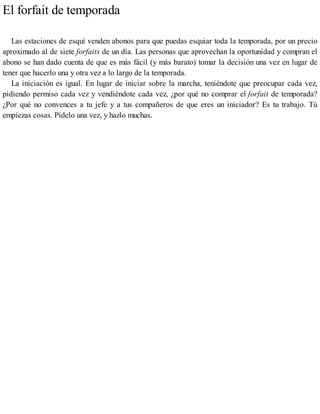 El forfait de temporada
Las estaciones de esquí venden abonos para que puedas esquiar toda la temporada, por un precio
aproximado al de siete forfaits de un día. Las personas que aprovechan la oportunidad y compran el
abono se han dado cuenta de que es más fácil (y más barato) tomar la decisión una vez en lugar de
tener que hacerlo una y otra vez a lo largo de la temporada.
La iniciación es igual. En lugar de iniciar sobre la marcha, teniéndote que preocupar cada vez,
pidiendo permiso cada vez y vendiéndote cada vez, ¿por qué no comprar el forfait de temporada?
¿Por qué no convences a tu jefe y a tus compañeros de que eres un iniciador? Es tu trabajo. Tú
empiezas cosas. Pídelo una vez, y hazlo muchas.
 