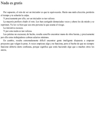 Nada es gratis
Por supuesto, el reto de ser un iniciador es que te equivocarás. Harás una mala elección, perderás
el tiempo y te echarán la culpa.
Y precisamente por ello, ser un iniciador es tan valioso.
La mayoría prefiere eludir el reto. Los han castigado demasiadas veces y ahora les da miedo y se
reprimen. Ya les va bien que sea otra persona la que asuma el riesgo.
La iniciativa escasea.
Y por esta razón es tan valiosa.
Los paletas no escasean; de hecho, resulta sencillo encontrar mano de obra barata, y precisamente
por ello estos trabajadores cobran salarios mínimos.
En cambio, resulta extremadamente difícil encontrar gente inteligente dispuesta a empezar
proyectos que valgan la pena. A veces empiezas algo y no funciona, pero el hecho de que no siempre
funcione debería darte confianza, porque significa que estás haciendo algo que a muchos otros les
aterra.
 