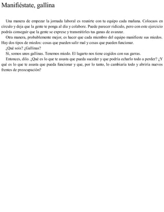 Manifiéstate, gallina
Una manera de empezar la jornada laboral es reunirte con tu equipo cada mañana. Colocaos en
círculo y deja que la gente te ponga al día y colabore. Puede parecer ridículo, pero con este ejercicio
podrás conseguir que la gente se exprese y transmitirles tus ganas de avanzar.
Otra manera, probablemente mejor, es hacer que cada miembro del equipo manifieste sus miedos.
Hay dos tipos de miedos: cosas que pueden salir mal y cosas que pueden funcionar.
¿Qué sois? ¿Gallinas?
Sí, somos unos gallinas. Tenemos miedo. El lagarto nos tiene cogidos con sus garras.
Entonces, dilo. ¿Qué es lo que te asusta que pueda suceder y que podría echarlo todo a perder? ¿Y
qué es lo que te asusta que pueda funcionar y que, por lo tanto, lo cambiaría todo y abriría nuevos
frentes de preocupación?
 