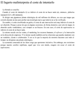 El lagarto malinterpreta el coste de intentarlo
La fórmula es sencilla:
Cuando el coste de intentarlo (i) es inferior al coste de no hacer nada (ø), entonces, ¡deberías
intentarlo! [i< ø ® inténtalo].
Si diriges una gigantesca planta siderúrgica de mil millones de dólares, no creo que tengas que
cerrarla durante un mes para probar una tecnología nueva que todavía no se ha verificado.
En cambio, si estás escribiendo un guión, el coste de una innovación será muy inferior al coste de
ser aburrido. Porque a pesar de que en algunas ocasiones, de forma aleatoria y por arte de magia, lo
aburrido acabe vendiéndose, casi siempre es un fracaso. En este caso, el coste de equivocarse es
inferior al coste de no hacer nada.
Lo mismo sucede con las ventas, el marketing, los recursos humanos, el software y la innovación
en la dirección de empresas. Y lo mismo sucede también con las relaciones que puedas mantener con
un vendedor, cliente o colaborador. Y eso es lo que la mayoría de nosotros hacemos casi todo el
tiempo: no dirigimos una planta siderúrgica.
La economía conectada de las ideas exige que aportemos iniciativa. Sin embargo, nos resistimos
porque nuestro cerebro reptiliano, aquel que vive con miedo, exagera sin cesar el coste de
equivocarse.
 