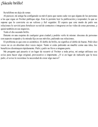 ¡Sácale brillo!
Su teléfono no deja de sonar.
Al parecer, mi amigo ha configurado su móvil para que suene cada vez que alguna de las personas
a las que sigue en Twitter publique algo. Esto le permite leer la publicación y responder; lo que se
supone que lo convierte en un valioso y fiel seguidor. Él espera que este modo de pulir sus
relaciones le servirá para fortalecer su red de contactos e integrarse en las vidas de estas personas, y
quizá también en sus negocios.
Todo el día sacando brillo.
Detente en una esquina de cualquier gran ciudad y podrás verlo tú mismo: docenas de personas
con aspecto ocupado y la mirada fija en sus móviles, puliendo sus relaciones.
El problema es que esto es asintótico. El doble de brillo, no significa el doble de bueno. Pulir diez
veces no es en absoluto diez veces mejor. Tanto si estás puliendo un mueble como una idea, los
beneficios disminuyen rápidamente. Pulir y pulir no lleva a ninguna parte.
Me pregunto qué pasaría si en lugar de recurrir al Twitter a toda prisa, mi amigo utilizase ese
aviso para hacer algo original, provocativo o importante. ¿Y si en lugar de indicarle que le toca
pulir, el aviso le recordase la necesidad de crear algo nuevo?
 